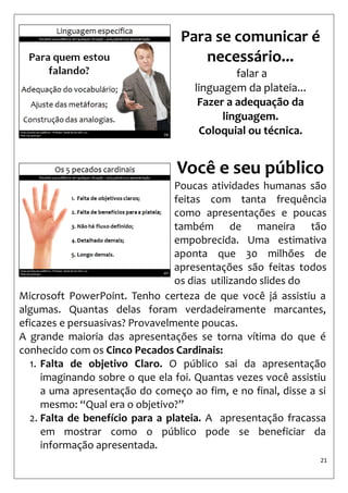 21 
Para se comunicar é necessário... 
falar a 
linguagem da plateia... 
Fazer a adequação da linguagem. 
Coloquial ou técnica. 
Você e seu público 
Poucas atividades humanas são feitas com tanta frequência como apresentações e poucas também de maneira tão empobrecida. Uma estimativa aponta que 30 milhões de apresentações são feitas todos os dias utilizando slides do 
Microsoft PowerPoint. Tenho certeza de que você já assistiu a algumas. Quantas delas foram verdadeiramente marcantes, eficazes e persuasivas? Provavelmente poucas. 
A grande maioria das apresentações se torna vítima do que é conhecido com os Cinco Pecados Cardinais: 
1.Falta de objetivo Claro. O público sai da apresentação imaginando sobre o que ela foi. Quantas vezes você assistiu a uma apresentação do começo ao fim, e no final, disse a si mesmo: “Qual era o objetivo?” 
2.Falta de benefício para a plateia. A apresentação fracassa em mostrar como o público pode se beneficiar da informação apresentada.  