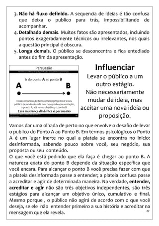 22 
3.Não há fluxo definido. A sequencia de ideias é tão confusa que deixa o publico para trás, impossibilitando de acompanhar. 
4.Detalhado demais. Muitos fatos são apresentados, incluindo pontos exageradamente técnicos ou irrelevantes, nos quais a questão principal é obscura. 
5.Longa demais. O público se desconcentra e fica entediado antes do fim da apresentação. 
Influenciar 
Levar o público a um outro estágio. 
Não necessariamente mudar de ideia, mas aceitar uma nova ideia ou proposição. 
Vamos dar uma olhada de perto no que envolve o desafio de levar o publico do Ponto A ao Ponto B. Em termos psicológicos o Ponto A é um lugar inerte no qual a plateia se encontra no inicio: desinformada, sabendo pouco sobre você, seu negócio, sua proposta ou seu conteúdo. 
O que você está pedindo que ela faça é chegar ao ponto B. A natureza exata do ponto B depende da situação específica que você encara. Para alcançar o ponto B você precisa fazer com que a plateia desinformada passe a entender; a plateia confusa passe a acreditar e agir de determinada maneira. Na verdade, entender, acreditar e agir não são três objetivos independentes, são três estágios para alcançar um objetivo único, cumulativo e final. Mesmo porque , o público não agirá de acordo com o que você deseja, se ele não entender primeiro a sua história e acreditar na mensagem que ela revela.  