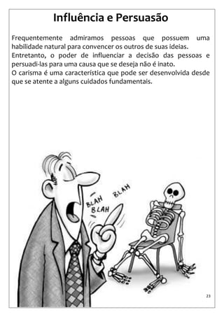 23 
Influência e Persuasão 
Frequentemente admiramos pessoas que possuem uma habilidade natural para convencer os outros de suas ideias. 
Entretanto, o poder de influenciar a decisão das pessoas e persuadi-las para uma causa que se deseja não é inato. 
O carisma é uma característica que pode ser desenvolvida desde que se atente a alguns cuidados fundamentais.  