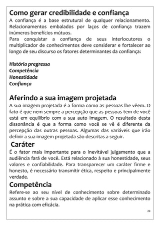24 
Como gerar credibilidade e confiança 
A confiança é a base estrutural de qualquer relacionamento. Relacionamentos embalados por laços de confiança trazem inúmeros benefícios mútuos. 
Para conquistar a confiança de seus interlocutores o multiplicador de conhecimentos deve considerar e fortalecer ao longo de seu discurso os fatores determinantes da confiança: 
História pregressa 
Competência 
Honestidade 
Confiança 
Aferindo a sua imagem projetada 
A sua imagem projetada é a forma como as pessoas lhe vêem. O fato é que nem sempre a percepção que as pessoas tem de você está em equilíbrio com a sua auto imagem. O resultado desta dissonância é que a forma como você se vê é diferente da percepção das outras pessoas. Algumas das variáveis que irão definir a sua imagem projetada são descritas a seguir. 
Caráter 
É o fator mais importante para o inevitável julgamento que a audiência fará de você. Está relacionado à sua honestidade, seus valores e confiabilidade. Para transparecer um caráter firme e honesto, é necessário transmitir ética, respeito e principalmente verdade. 
Competência 
Refere-se ao seu nível de conhecimento sobre determinado assunto e sobre a sua capacidade de aplicar esse conhecimento na prática com eficácia. 
 