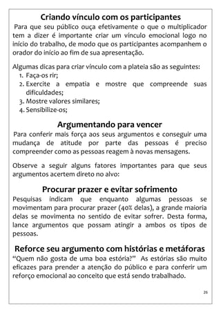 26 
Criando vínculo com os participantes 
Para que seu público ouça efetivamente o que o multiplicador tem a dizer é importante criar um vínculo emocional logo no início do trabalho, de modo que os participantes acompanhem o orador do início ao fim de sua apresentação. 
Algumas dicas para criar vínculo com a plateia são as seguintes: 
1. Faça-os rir; 
2. Exercite a empatia e mostre que compreende suas dificuldades; 
3. Mostre valores similares; 
4. Sensibilize-os; 
Argumentando para vencer 
Para conferir mais força aos seus argumentos e conseguir uma mudança de atitude por parte das pessoas é preciso compreender como as pessoas reagem à novas mensagens. 
Observe a seguir alguns fatores importantes para que seus argumentos acertem direto no alvo: 
Procurar prazer e evitar sofrimento 
Pesquisas indicam que enquanto algumas pessoas se movimentam para procurar prazer (40% delas), a grande maioria delas se movimenta no sentido de evitar sofrer. Desta forma, lance argumentos que possam atingir a ambos os tipos de pessoas. 
Reforce seu argumento com histórias e metáforas 
“Quem não gosta de uma boa estória?” As estórias são muito eficazes para prender a atenção do público e para conferir um reforço emocional ao conceito que está sendo trabalhado. 
 