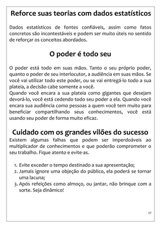27 
Reforce suas teorias com dados estatísticos 
Dados estatísticos de fontes confiáveis, assim como fatos concretos são incontestáveis e podem ser muito úteis no sentido de reforçar os conceitos abordados. 
O poder é todo seu 
O poder está todo em suas mãos. Tanto o seu próprio poder, quanto o poder de seu interlocutor, a audiência em suas mãos. Se você vai utilizar todo este poder, ou se vai entregá-lo todo a sua plateia, a decisão cabe somente a você. 
Quando você encara a sua plateia como gigantes que desejam devorá-lo, você está cedendo todo seu poder a ela. Quando você encara sua audiência como pessoas a quem você tem muito para beneficiar compartilhando seus conhecimentos, você está usando seu poder de forma muito eficaz. 
Cuidado com os grandes vilões do sucesso 
Existem algumas falhas que podem ser imperdoáveis ao multiplicador de conhecimentos e que poderão comprometer o seu trabalho. Fique atento e evite-as. 
1. Evite exceder o tempo destinado a sua apresentação; 
2. Jamais ignore uma objeção do público, ela poderá se tornar uma lacuna; 
3. Após refeições como almoço, ou jantar, não brinque com a sorte. Seja dinâmico! 
 