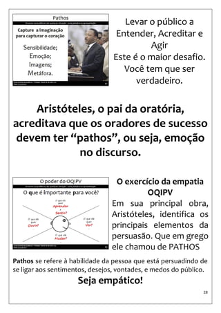 28 
Levar o público a 
Entender, Acreditar e Agir 
Este é o maior desafio. 
Você tem que ser verdadeiro. 
Aristóteles, o pai da oratória, acreditava que os oradores de sucesso devem ter “pathos”, ou seja, emoção no discurso. 
O exercício da empatia 
OQIPV 
Em sua principal obra, Aristóteles, identifica os principais elementos da persuasão. Que em grego ele chamou de PATHOS 
Pathos se refere à habilidade da pessoa que está persuadindo de se ligar aos sentimentos, desejos, vontades, e medos do público. 
Seja empático!  