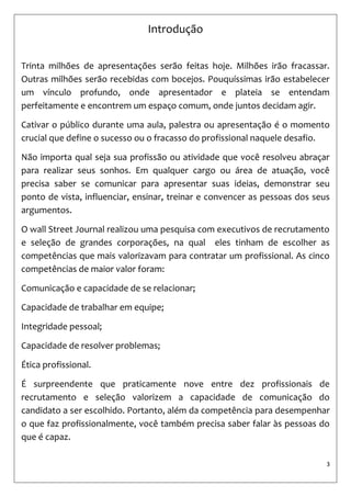3 
Introdução 
Trinta milhões de apresentações serão feitas hoje. Milhões irão fracassar. Outras milhões serão recebidas com bocejos. Pouquíssimas irão estabelecer um vínculo profundo, onde apresentador e plateia se entendam perfeitamente e encontrem um espaço comum, onde juntos decidam agir. 
Cativar o público durante uma aula, palestra ou apresentação é o momento crucial que define o sucesso ou o fracasso do profissional naquele desafio. 
Não importa qual seja sua profissão ou atividade que você resolveu abraçar para realizar seus sonhos. Em qualquer cargo ou área de atuação, você precisa saber se comunicar para apresentar suas ideias, demonstrar seu ponto de vista, influenciar, ensinar, treinar e convencer as pessoas dos seus argumentos. 
O wall Street Journal realizou uma pesquisa com executivos de recrutamento e seleção de grandes corporações, na qual eles tinham de escolher as competências que mais valorizavam para contratar um profissional. As cinco competências de maior valor foram: 
Comunicação e capacidade de se relacionar; 
Capacidade de trabalhar em equipe; 
Integridade pessoal; 
Capacidade de resolver problemas; 
Ética profissional. 
É surpreendente que praticamente nove entre dez profissionais de recrutamento e seleção valorizem a capacidade de comunicação do candidato a ser escolhido. Portanto, além da competência para desempenhar o que faz profissionalmente, você também precisa saber falar às pessoas do que é capaz. 
 