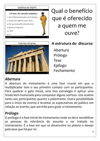 33 
Qual o benefício que é oferecido a quem me ouve? 
Abertura 
A abertura do treinamento é uma fase crucial em que o multiplicador tem o seu primeiro contato com os participantes. Para quebrar o gelo inicial, uma boa estratégia é aplicar uma tirada bem humorada para conquistar alguns sorrisos. Isto acalma tanto aos participantes quanto o palestrante. Outra possibilidade para o início do evento é levantar as expectativas do público em relação ao evento, que servirão para guiar o treinamento. 
Prólogo 
O prólogo é a fase inicial do treinamento onde se deve sensibilizar as pessoas da relevância do assunto a ser tratado no treinamento. É a fase em que se desenvolve na plateia o desejo pela tese que há por vir. 
A estrutura do discurso 
Abertura 
Prólogo 
Tese 
Epílogo 
Fechamento  