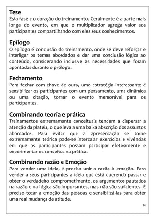 34 
Tese 
Esta fase é o coração do treinamento. Geralmente é a parte mais longa do evento, em que o multiplicador agrega valor aos participantes compartilhando com eles seus conhecimentos. 
Epílogo 
O epílogo é conclusão do treinamento, onde se deve reforçar e interligar os temas abordados e dar uma conclusão lógica ao conteúdo, considerando inclusive as necessidades que foram apontadas durante o prólogo. 
Fechamento 
Para fechar com chave de ouro, uma estratégia interessante é sensibilizar os participantes com um pensamento, uma dinâmica ou uma citação, tornar o evento memorável para os participantes. 
Combinando teoria e prática 
Treinamentos extremamente conceituais tendem a dispersar a atenção da plateia, o que leva a uma baixa absorção dos assuntos abordados. Para evitar que a apresentação se torne extremamente teórica pode-se intercalar exercícios e vivências em que os participantes possam participar efetivamente e experimentar os conceitos na prática. 
Combinando razão e Emoção 
Para vender uma ideia, é preciso unir a razão à emoção. Para vender a seus participantes a ideia que está querendo passar e obter o verdadeiro comprometimento, os argumentos pautados na razão e na lógica são importantes, mas não são suficientes. É preciso tocar a emoção das pessoas e sensibilizá-las para obter uma real mudança de atitude.  