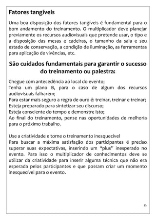 35 
Fatores tangíveis 
Uma boa disposição dos fatores tangíveis é fundamental para o bom andamento do treinamento. O multiplicador deve planejar previamente os recursos audiovisuais que pretende usar, o tipo e a disposição das mesas e cadeiras, o tamanho da sala e seu estado de conservação, a condição de iluminação, as ferramentas para aplicação de vivências, etc. 
São cuidados fundamentais para garantir o sucesso do treinamento ou palestra: 
Chegue com antecedência ao local do evento; 
Tenha um plano B, para o caso de algum dos recursos audiovisuais falharem; 
Para estar mais seguro a regra de ouro é: treinar, treinar e treinar; 
Esteja preparado para sintetizar seu discurso; 
Esteja consciente do tempo e demonstre isto; 
Ao final do treinamento, pense nas oportunidades de melhoria para o próximo trabalho. 
Use a criatividade e torne o treinamento inesquecível 
Para buscar a máxima satisfação dos participantes é preciso superar suas expectativas, inserindo um “plus” inesperado no evento. Para isso o multiplicador de conhecimentos deve se utilizar da criatividade para inserir alguma técnica que não era esperada pelos participantes e que possam criar um momento inesquecível para o evento.  