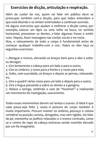 38 
Exercícios de dicção, articulação e respiração. 
Além de cuidar da voz, quem vai falar em público deve se preocupar também com a dicção, para que todos entendam o que está dizendo e se sintam estimulados a continuar ouvindo. 
Há alguns exercícios que ajudam a melhorar a dicção como, por exemplo, colocar um lápis ou uma rolha na boca, no sentido horizontal, pressionar os dentes, e falar algumas frases e emitir sons. Depois, fazer massagens nas cordas vocais e no rosto. 
Mas, o relaxamento de todo o corpo é fundamental antes de começar qualquer trabalho com a voz. Todos os dias faça os seguintes exercícios: 
1. Alongue o tronco, elevando os braços bem para o alto e solte- os devagar; 
2. Gire lentamente a cabeça para um lado e para o outro; 
3. Gire os ombros: 3 vezes para a frente e 3 vezes para trás; 
4. Solte, com suavidade, os braços e depois as pernas, relaxando- os; 
5. Gire o quadril várias vezes para um lado e depois para o outro; 
6. Gire a língua passando-a sobre os dentes e a gengiva; 
7. Relaxe a laringe, emitindo o som de “Hummm” e realizando um movimento de mastigação, suavemente. 
Todos esses movimentos devem ser lentos e suaves. O ideal é que cada passo seja feito 3 vezes. A postura do corpo também é muito importante. Procure manter os ombros, pescoço e coluna vertebral na posição correta, alongados, mas sem rigidez. Ao falar de pé, mantenha os joelhos relaxados e o tronco centrado, como se o centro do topo da cabeça estivesse sendo mantido elevado por um fio imaginário.  