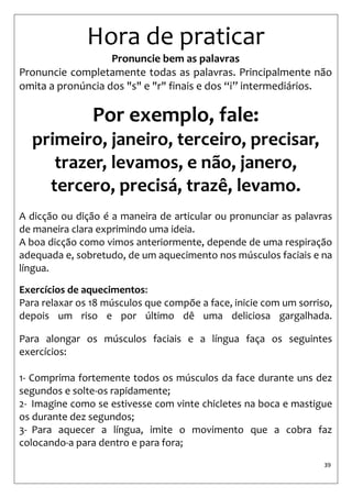 39 
Hora de praticar 
Pronuncie bem as palavras 
Pronuncie completamente todas as palavras. Principalmente não omita a pronúncia dos "s" e "r" finais e dos “i” intermediários. 
Por exemplo, fale: 
primeiro, janeiro, terceiro, precisar, 
trazer, levamos, e não, janero, 
tercero, precisá, trazê, levamo. 
A dicção ou dição é a maneira de articular ou pronunciar as palavras de maneira clara exprimindo uma ideia. 
A boa dicção como vimos anteriormente, depende de uma respiração adequada e, sobretudo, de um aquecimento nos músculos faciais e na língua. 
Exercícios de aquecimentos: 
Para relaxar os 18 músculos que compõe a face, inicie com um sorriso, depois um riso e por último dê uma deliciosa gargalhada. Para alongar os músculos faciais e a língua faça os seguintes exercícios: 1- Comprima fortemente todos os músculos da face durante uns dez segundos e solte-os rapidamente; 
2- Imagine como se estivesse com vinte chicletes na boca e mastigue os durante dez segundos; 
3- Para aquecer a língua, imite o movimento que a cobra faz colocando-a para dentro e para fora;  