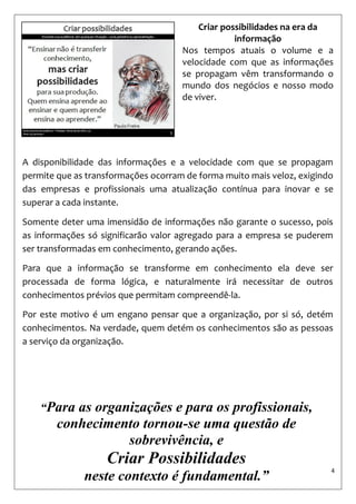 4 
Criar possibilidades na era da informação 
Nos tempos atuais o volume e a velocidade com que as informações se propagam vêm transformando o mundo dos negócios e nosso modo de viver. 
A disponibilidade das informações e a velocidade com que se propagam permite que as transformações ocorram de forma muito mais veloz, exigindo das empresas e profissionais uma atualização contínua para inovar e se superar a cada instante. 
Somente deter uma imensidão de informações não garante o sucesso, pois as informações só significarão valor agregado para a empresa se puderem ser transformadas em conhecimento, gerando ações. 
Para que a informação se transforme em conhecimento ela deve ser processada de forma lógica, e naturalmente irá necessitar de outros conhecimentos prévios que permitam compreendê-la. 
Por este motivo é um engano pensar que a organização, por si só, detém conhecimentos. Na verdade, quem detém os conhecimentos são as pessoas a serviço da organização. 
“Para as organizações e para os profissionais, conhecimento tornou-se uma questão de sobrevivência, e 
Criar Possibilidades 
neste contexto é fundamental.”  