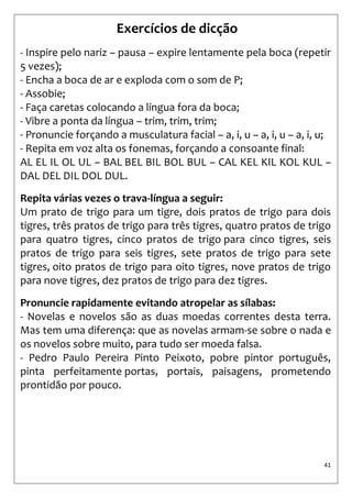 41 
Exercícios de dicção 
- Inspire pelo nariz – pausa – expire lentamente pela boca (repetir 5 vezes); 
- Encha a boca de ar e exploda com o som de P; 
- Assobie; 
- Faça caretas colocando a língua fora da boca; 
- Vibre a ponta da língua – trim, trim, trim; 
- Pronuncie forçando a musculatura facial – a, i, u – a, i, u – a, i, u; 
- Repita em voz alta os fonemas, forçando a consoante final: 
AL EL IL OL UL – BAL BEL BIL BOL BUL – CAL KEL KIL KOL KUL – DAL DEL DIL DOL DUL. 
Repita várias vezes o trava-língua a seguir: 
Um prato de trigo para um tigre, dois pratos de trigo para dois tigres, três pratos de trigo para três tigres, quatro pratos de trigo para quatro tigres, cinco pratos de trigo para cinco tigres, seis pratos de trigo para seis tigres, sete pratos de trigo para sete tigres, oito pratos de trigo para oito tigres, nove pratos de trigo para nove tigres, dez pratos de trigo para dez tigres. 
Pronuncie rapidamente evitando atropelar as sílabas: 
- Novelas e novelos são as duas moedas correntes desta terra. Mas tem uma diferença: que as novelas armam-se sobre o nada e os novelos sobre muito, para tudo ser moeda falsa. 
- Pedro Paulo Pereira Pinto Peixoto, pobre pintor português, pinta perfeitamente portas, portais, paisagens, prometendo prontidão por pouco.  