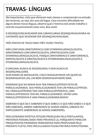 43 
TRAVAS- LÍNGUAS ___________________________ São importantes, visto que oferecem mais clareza e compreensão na emissão dos fonemas, ou seja, dos sons da língua. Caso encontre dificuldade em alguns destes travas-línguas, observe qual o fonema está sendo trabalho e exercite exaustivamente estes sons. Boa sorte! O DESINQUIVINCAVACADOR DAS CARAVELARIAS DESINQUINVACAVARIA AS CAVIDADES QUE DEVERIAM SER DESINQUINCAVACADAS TRÊS PRATOS DE TRIGO PARA TRÊS TIGRES TRISTES. NÃO CONFUNDA ORNITORRINCO COM OTORRINOLARINGOLOGISTA, ORNITORRINCO COM ORNITOLOGISTA, ORNITOLOGISTA COM OTORRINOLARINGOLOGISTA, PORQUE ORNITORRINCO É ORNITORRINCO, ORNITOLOGISTA É ORNITOLOGISTA E OTORRINORALINGOLOGISTA É OTORRINOLARINGOLOGISTA. O ORIGINAL NUNCA SE DESORIGINOU E NEM NUNCA SE DESORIGINALIZARÁ. NUM NINHO DE MAFAGAFOS, CINCO MAFAGAFINHOS HÁ! QUEM OS DESMAFAGAFIZÁ-LOS, UM BOM DESMAFAGAFIADOR SERÁ. DISSERAM QUE NA MINHA RUA TEM PARALELEPÍPEDO FEITO DE PARALELOGRAMOS. SEIS PARALELOGRAMOS TEM UM PARALELEPÍPEDO. MIL PARALELEPÍPEDOS TEM UMA PARALELEPIPEDOVIA. UMA PARALELEPIPEDOVIA TEM MIL PARALELOGRAMOS. ENTÃO UMA PARALELEPIPEDOVIA É UMA PARALELOGRAMOLÂNDIA? SABENDO O QUE SEI E SABENDO O QUE SABES E O QUE NÃO SABES E O QUE NÃO SABEMOS, AMBOS SABEREMOS SE SOMOS SÁBIOS, SABIDOS OU SIMPLESMENTE SABEREMOS SE SOMOS SABEDORES. PERLUSTRANDO PATÉTICA PETIÇÃO PRODUZIDA PELA POSTULANTES, PREVEMOS POSSIBILIDADE PARA PREVENCÊ-LA, PORQUANTO PARECEM PRESSUPOSTOS PRIMÁRIOS PERMISSÍVEIS PARA PROPUGNAR PELO PRESENTE PLEITO, POIS PREJULGAMOS PUGNA PRETÁRIA PERFEITÍSSIMA.  