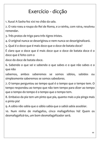 44 
Exercício - dicção 
1. Xuxa! A Sasha fez xixi no chão da sala. 
2. O rato roeu a roupa do Rei de Roma, e a rainha, com raiva, resolveu remendar. 
3. Três pratos de trigo para três tigres tristes. 
4. O original nunca se desoriginou e nem nunca se desoriginalizará. 
5. Qual é o doce que é mais doce que o doce de batata doce? 
É claro que o doce que é mais doce que o doce de batata doce é o doce que é feito com o 
doce do doce de batata doce. 
6. Sabendo o que sei e sabendo o que sabes e o que não sabes e o que não 
sabemos, ambos saberemos se somos sábios, sabidos ou simplesmente saberemos se somos sabedores. 
7. O tempo perguntou ao tempo qual é o tempo que o tempo tem. O tempo respondeu ao tempo que não tem tempo para dizer ao tempo que o tempo do tempo é o tempo que o tempo tem. 
8. Embaixo da pia tem um pinto que pia, quanto mais a pia pinga mais o pinto pia! 
9. A sábia não sabia que o sábio sabia que o sabiá sabia assobiar. 
10. Num ninho de mafagafos, cinco mafagafinhos há! Quem os desmafagafizá-los, um bom desmafagafizador será.  