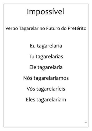 45 
Impossível 
Verbo Tagarelar no Futuro do Pretérito 
Eu tagarelaria 
Tu tagarelarias 
Ele tagarelaria 
Nós tagarelaríamos 
Vós tagarelaríeis 
Eles tagarelariam  