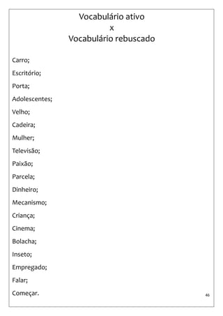 46 
Vocabulário ativo x Vocabulário rebuscado 
Carro; 
Escritório; 
Porta; 
Adolescentes; 
Velho; 
Cadeira; 
Mulher; 
Televisão; 
Paixão; 
Parcela; 
Dinheiro; 
Mecanismo; 
Criança; 
Cinema; 
Bolacha; 
Inseto; 
Empregado; 
Falar; 
Começar.  
