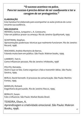 47 
“O sucesso acontece no palco. Para ter sucesso é preciso deixar de ser coadjuvante e ter a coragem de ser protagonista.” 
ELABORAÇÃO 
Este handout foi elaborado para acompanhar as aulas praticas do curso encante sua audiência. 
BIBLIOGRAFIA 
MENDES, Eunice, Junqueira L. A. Costacurta. 
Falar em público: prazer ou ameaça. Rio de Janeiro: Qualitymark, 1995 
SCHIFFMAN, Stephan. 
Apresentações poderosas: técnicas que realmente funcionam. Rio de Janeiro: Record, 1998. 
MACHADO, Andréa Monteiro de Barros. 
Falando muito bem em público. São Paulo: Makron books, 1999. 
LAMBERT, Tom E. 
Como influenciar pessoas. Rio de Janeiro: Infobooks, 1998 
POLITO, Reinaldo. 
Assim é que se fala. Como organizar a fala e transmitir idéias. São Paulo: Saraiva, 1999. 
BERLO, David Kenneth. O processo da comunicação. São Paulo: Martins Fontes, 1999. 
BANDLER, Richard. 
Engenharia da persuasão. Rio de Janeiro: Rocco, 1999. 
BERKLEY, Susan. 
Fale e influencie. São Paulo: Market Books Brasil. 
TEIXEIRA, Elson, A. 
Aprendizagem e criatividade emocional. São Paulo: Makron Books, 1998. 
 