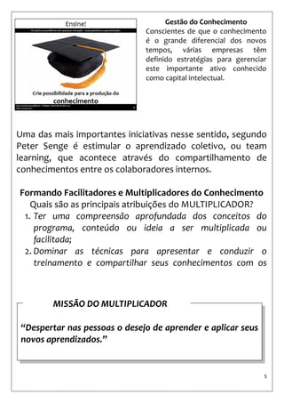 5 
Uma das mais importantes iniciativas nesse sentido, segundo Peter Senge é estimular o aprendizado coletivo, ou team learning, que acontece através do compartilhamento de conhecimentos entre os colaboradores internos. 
Formando Facilitadores e Multiplicadores do Conhecimento 
Quais são as principais atribuições do MULTIPLICADOR? 
1. Ter uma compreensão aprofundada dos conceitos do programa, conteúdo ou ideia a ser multiplicada ou facilitada; 
2. Dominar as técnicas para apresentar e conduzir o treinamento e compartilhar seus conhecimentos com os participantes 
Gestão do Conhecimento 
Conscientes de que o conhecimento é o grande diferencial dos novos tempos, várias empresas têm definido estratégias para gerenciar este importante ativo conhecido como capital intelectual. 
“Despertar nas pessoas o desejo de aprender e aplicar seus novos aprendizados.” 
MISSÃO DO MULTIPLICADOR  