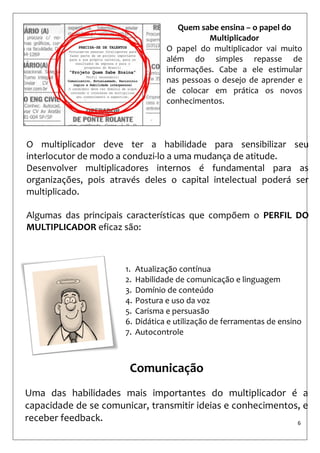 6 
O multiplicador deve ter a habilidade para sensibilizar seu interlocutor de modo a conduzi-lo a uma mudança de atitude. 
Desenvolver multiplicadores internos é fundamental para as organizações, pois através deles o capital intelectual poderá ser multiplicado. 
Algumas das principais características que compõem o PERFIL DO MULTIPLICADOR eficaz são: 
Quem sabe ensina – o papel do Multiplicador 
O papel do multiplicador vai muito além do simples repasse de informações. Cabe a ele estimular nas pessoas o desejo de aprender e de colocar em prática os novos conhecimentos. 
1.Atualização contínua 
2.Habilidade de comunicação e linguagem 
3.Domínio de conteúdo 
4.Postura e uso da voz 
5.Carisma e persuasão 
6.Didática e utilização de ferramentas de ensino 
7.Autocontrole 
Comunicação 
Uma das habilidades mais importantes do multiplicador é a capacidade de se comunicar, transmitir ideias e conhecimentos, e receber feedback.  