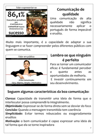7 
Comunicação de qualidade 
Uma comunicação de alta qualidade não significa necessariamente aplicar o português de forma impecável e erudita. 
Muito mais importante, é a capacidade de adaptar a sua linguagem e se fazer compreender pelos diferentes públicos com quem se comunica. 
Lembre-se que ninguém é perfeito 
Para se tornar um comunicador eficaz é fundamental perceber o quanto antes as oportunidades de melhoria. 
E investir continuamente em seu desenvolvimento. 
Seguem algumas características da boa comunicação: 
Clareza: Capacidade de transmitir uma ideia de forma que o interlocutor possa compreendê-la integralmente. 
Objetividade: Expressar-se de forma direta sem se desviar do foco 
Concisão: Quando a mensagem transmitida tem coerência 
Simplicidade: Evitar termos rebuscados ou exageradamente eruditos 
Motivação: o bom comunicador é capaz expressar uma ideia de tal forma que ela se torne inspiradora  