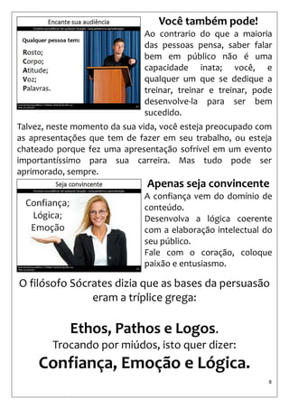 8 
Talvez, neste momento da sua vida, você esteja preocupado com as apresentações que tem de fazer em seu trabalho, ou esteja chateado porque fez uma apresentação sofrível em um evento importantíssimo para sua carreira. Mas tudo pode ser aprimorado, sempre. 
Você também pode! 
Ao contrario do que a maioria das pessoas pensa, saber falar bem em público não é uma capacidade inata; você, e qualquer um que se dedique a treinar, treinar e treinar, pode desenvolve-la para ser bem sucedido. 
Apenas seja convincente 
A confiança vem do domínio de conteúdo. 
Desenvolva a lógica coerente com a elaboração intelectual do seu público. 
Fale com o coração, coloque paixão e entusiasmo. 
O filósofo Sócrates dizia que as bases da persuasão eram a tríplice grega: 
Ethos, Pathos e Logos. 
Trocando por miúdos, isto quer dizer: Confiança, Emoção e Lógica.  