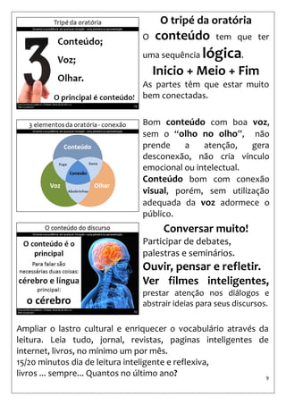 9 
Bom conteúdo com boa voz, sem o “olho no olho”, não prende a atenção, gera desconexão, não cria vínculo emocional ou intelectual. 
Conteúdo bom com conexão visual, porém, sem utilização adequada da voz adormece o público. 
O tripé da oratória 
O conteúdo tem que ter uma sequência lógica. 
Inicio + Meio + Fim 
As partes têm que estar muito bem conectadas. 
Conversar muito! 
Participar de debates, palestras e seminários. 
Ouvir, pensar e refletir. 
Ver filmes inteligentes, prestar atenção nos diálogos e abstrair ideias para seus discursos. 
Ampliar o lastro cultural e enriquecer o vocabulário através da leitura. Leia tudo, jornal, revistas, paginas inteligentes de internet, livros, no mínimo um por mês. 
15/20 minutos dia de leitura inteligente e reflexiva, 
livros ... sempre... Quantos no último ano?  