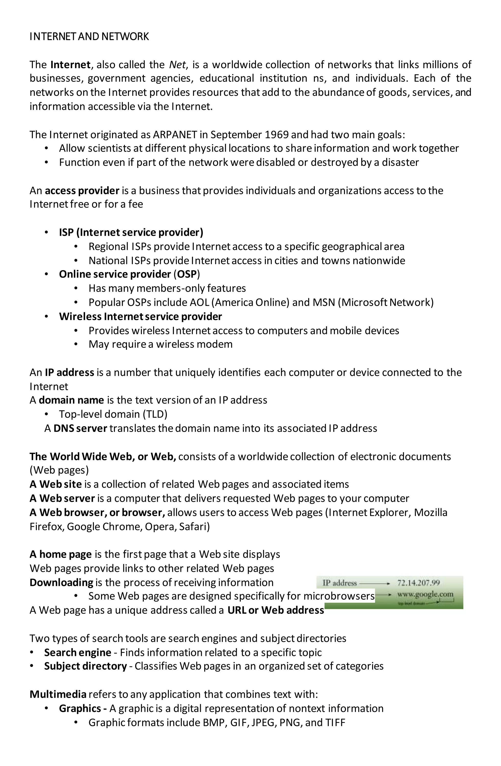 INTERNETAND NETWORK
The Internet, also called the Net, is a worldwide collection of networks that links millions of
businesses, government agencies, educational institution ns, and individuals. Each of the
networks on the Internet provides resources thatadd to the abundanceof goods, services, and
information accessible via the Internet.
The Internet originated as ARPANET in September 1969 and had two main goals:
• Allow scientists at different physicallocations to shareinformation and work together
• Function even if part of the network weredisabled or destroyed by a disaster
An access provider is a business thatprovides individuals and organizations access to the
Internetfree or for a fee
• ISP (Internet service provider)
• Regional ISPs provide Internetaccess to a specific geographicalarea
• National ISPs provideInternetaccess in cities and towns nationwide
• Online service provider (OSP)
• Has many members-only features
• Popular OSPs include AOL (America Online) and MSN (MicrosoftNetwork)
• Wireless Internetservice provider
• Provides wireless Internetaccess to computers and mobile devices
• May requirea wireless modem
An IP address is a number that uniquely identifies each computer or device connected to the
Internet
A domain name is the text version of an IP address
• Top-level domain (TLD)
A DNS server translates thedomain name into its associated IP address
The WorldWide Web, or Web, consists of a worldwidecollection of electronic documents
(Web pages)
A Website is a collection of related Web pages and associated items
A Webserver is a computer that delivers requested Web pages to your computer
A Webbrowser, or browser, allows users to access Web pages (InternetExplorer, Mozilla
Firefox, Google Chrome, Opera, Safari)
A home page is the firstpage that a Web site displays
Web pages provide links to other related Web pages
Downloading is the process of receiving information
• Some Web pages are designed specifically for microbrowsers
A Web page has a unique address called a URL or Web address
Two types of search tools are search engines and subjectdirectories
• Searchengine - Finds information related to a specific topic
• Subject directory - Classifies Web pages in an organized set of categories
Multimediarefers to any application that combines text with:
• Graphics - A graphic is a digital representation of nontext information
• Graphic formats include BMP, GIF, JPEG, PNG, and TIFF
 