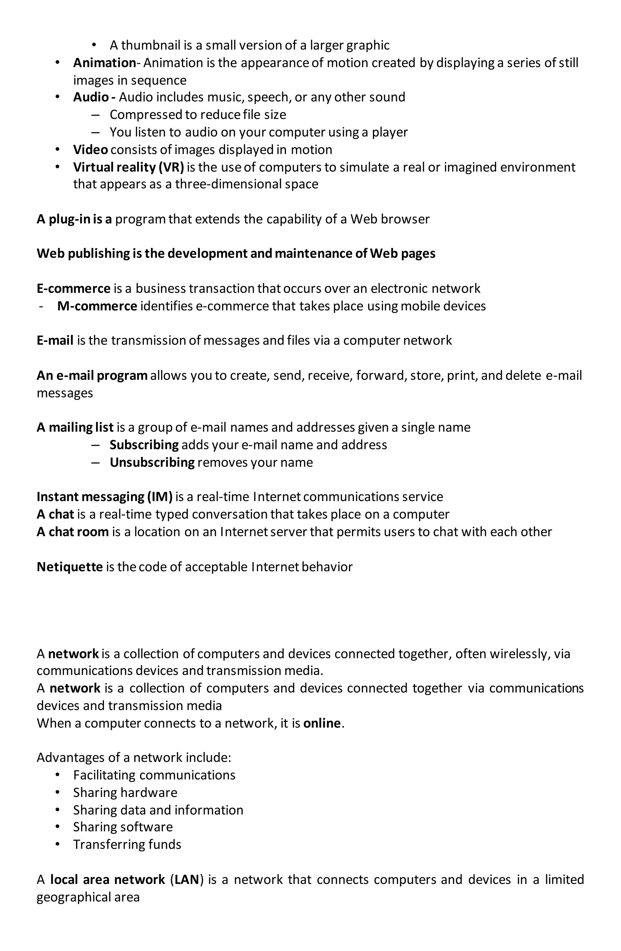 • A thumbnail is a small version of a larger graphic
• Animation- Animation is the appearanceof motion created by displaying a series of still
images in sequence
• Audio- Audio includes music, speech, or any other sound
– Compressed to reducefile size
– You listen to audio on your computer using a player
• Video consists of images displayed in motion
• Virtual reality (VR) is the useof computers to simulate a real or imagined environment
that appears as a three-dimensional space
A plug-inis a programthat extends the capability of a Web browser
Web publishing is the development andmaintenance of Web pages
E-commerce is a business transaction thatoccurs over an electronic network
- M-commerce identifies e-commerce that takes place using mobile devices
E-mail is the transmission of messages and files via a computer network
An e-mail programallows you to create, send, receive, forward, store, print, and delete e-mail
messages
A mailing list is a group of e-mail names and addresses given a single name
– Subscribing adds your e-mail name and address
– Unsubscribing removes your name
Instant messaging (IM) is a real-time Internetcommunications service
A chat is a real-time typed conversation that takes place on a computer
A chat room is a location on an Internetserver that permits users to chat with each other
Netiquette is thecode of acceptable Internetbehavior
A network is a collection of computers and devices connected together, often wirelessly, via
communications devices and transmission media.
A network is a collection of computers and devices connected together via communications
devices and transmission media
When a computer connects to a network, it is online.
Advantages of a network include:
• Facilitating communications
• Sharing hardware
• Sharing data and information
• Sharing software
• Transferring funds
A local area network (LAN) is a network that connects computers and devices in a limited
geographical area
 