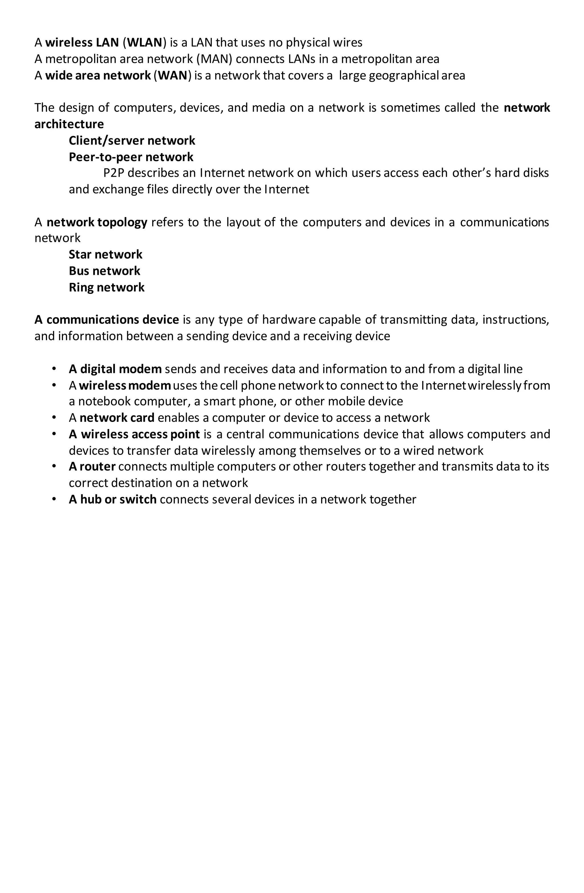 A wireless LAN (WLAN) is a LAN that uses no physical wires
A metropolitan area network (MAN) connects LANs in a metropolitan area
A wide area network (WAN) is a network that covers a large geographicalarea
The design of computers, devices, and media on a network is sometimes called the network
architecture
Client/server network
Peer-to-peer network
P2P describes an Internet network on which users access each other’s hard disks
and exchange files directly over the Internet
A network topology refers to the layout of the computers and devices in a communications
network
Star network
Bus network
Ring network
A communications device is any type of hardware capable of transmitting data, instructions,
and information between a sending device and a receiving device
• A digital modem sends and receives data and information to and from a digital line
• A wirelessmodemuses thecell phonenetworkto connectto the Internetwirelesslyfrom
a notebook computer, a smart phone, or other mobile device
• A network card enables a computer or device to access a network
• A wireless access point is a central communications device that allows computers and
devices to transfer data wirelessly among themselves or to a wired network
• A router connects multiple computers or other routers together and transmits data to its
correct destination on a network
• A hub or switch connects several devices in a network together
 
