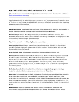 GLOSSARY OF MEASUREMENT AND EVALUATION TERMS 
(This list has been reproduced from the Guidelines for Core Measures, Center for Substance Abuse Prevention. Available at: 
https://preventionplatform.samhsa.gov.)
                                                                                                                               

Hardly exhaustive, this list of definitions covers many terms used in measurement and evaluation. Some 
of the terms are used in the present GUIDELINES; other terms will arise in conversations with evaluators, 
data collectors, and data analysts. 

 
Causal Relationship: Theoretical notion that change in one variable forces, produces, or brings about a 
change in another. Requires empirical support through a controlled experiment. 

Content Analysis: Process of studying and tracking what has been written and discussed, then 
translating this qualitative material into quantitative form through some type of counting approach that 
involves coding and classifying of specific messages. 

Correlation: Association or relationship between two variables. 

Correlation Coefficient: Measure of association (symbolized as r) that describes the direction and 
strength of a linear relationship between two variables, measured at the interval or ratio level (e.g. 
Pearson's Correlation Coefficient). 

Cross‐Sectional Study: Study based on observations representing a single point in time. 

Ethnographic Research: Relies on the tools and techniques of cultural anthropologists and sociologists 
to obtain a better understanding of how individuals and groups function in their natural settings. 
Usually, this type of research is carried out by a team of impartial, trained researchers who immerse 
themselves into the daily routine of a neighborhood or community, using a mix of observation, 
participation, and role‐playing techniques, in an effort to try to assess what is really happening from a 
cultural perspective. 

Evaluation Research: Determines the relative effectiveness of a particular program or strategy, 
measuring outputs and outcomes against a predetermined set of objectives. 

Experiment: Controlled arrangement and manipulation of conditions to systematically observe specific 
occurrences, with the intention of defining those criteria that might possibly be affecting those 
occurrences. An experimental, or quasi‐experimental, research design usually involves two groups – an 
experimental group exposed to given criteria, and a control group, not exposed. Comparisons are then 
made to determine what effect, if any, exposures to the criteria have had on those in the experimental 
group. 

Factor Analysis: Algebraic procedure that seeks to group or combine items or variables in a 
questionnaire based on how they naturally relate to each other as general descriptors or factors. 
 