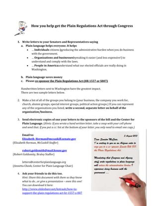 How you help get the Plain Regulations Act through Congress
1. Write letters to your Senators and Representatives saying
a. Plain language helps everyone. It helps
… Individuals citizens byreducing the administrative burden when you do business
with the government.
… Organizations and businessesbymaking it easier (and less expensive!) to
understand and comply with the laws.
… People in Americaunderstand what our elected officials are really doing in
Washington.
b. Plain language saves money
c. Please co-sponsor the Plain Regulations Act (HR 1557 or S807)
Handwritten letters sent to Washington have the greatest impact.
There are two sample letters below.
2. Make a list of all of the groups you belong to (your business, the company you work for,
church, alumni groups, special interest groups, political action groups.) If you can represent
any of the organizations you listed, write a second, separate letter on behalf of the
organization/business.
3. Send electronic copies of one your letters to the sponsors of the bill and the Center for
Plain Language. (Hints: If you wrote a hand written letter, take a snap with your cell phone
and send that. If you put a cc: list at the bottom of your letter, you only need to email one copy.)
Email to:
Elizabeth_Herman@mccaskill.senate.gov
(Elizabeth Herman, McCaskill Staffer)
robert.goldsmith@mail.house.gov
(Robert Goldsmity, Braley Staffer)
letters@centerforplainlanguage.org
(Annetta Cheek, Center for Plain Language Chair)
4. Ask your friends to do this too.
Hint: Share this document with them so they know
what to do…or give a presentation – even this one!
You can download it here:
http://www.slideshare.net/kstraub/how-to-
support-the-plain-regulations-act-hr-1557-s-807
 