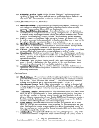 10 | Kevin Yee | drkevinyee@gmail.com
Creative Commons BY-NC-SA – OK to use and remix if non-commercial, must credit me and use same CC license.
149. Compose a Musical Theme – Using free apps (like Synth), students create their
version of a “theme song” for an academic concept (recidivism, electron shells, etc) and
also justify WHY the composition includes the emotion or action it does.
Clickers, Student Responses, and Alternatives
150. Handheld Clicker – External vendors provide hardware (receivers) to faculty for free,
and students buy a handheld device (usually $20) and maybe also online access by
semester. Vendors include iClicker, CPS, and Turningpoint
151. Cloud-Based Clicker Alternatives – External vendors that use a website to track
student input data using their own devices (laptop, smartphone, etc) and the campus wi-
fi. Vendors charge students per semester (usually $20); there is no hardware for faculty
members. Examples include LearningAnalytics, Top Hat Monocle, and Via Response.
152. PollEverywhere – Cloud-based clicker alternative that uses cell phone texting (SMS)
for student responses. Business model calls for faculty-centered payment by user, but the
free option suffices for anonymous polling of up to 35 students.
153. Hand Held Response Cards – Distribute (or ask students to create) standardized
cards that can be held aloft as visual responses to instructor questions. Example: hand-
write a giant letter on each card to use in multiple choice questions.
154. Plickers – free handheld response cards for download (https://www.plickers.com/) that
get scanned by teacher’s smartphone, even at a distance, to “collect” results.
155. Color Boards – Students are issued (or create their own) a set of four paper-sized cards.
These can be used to vote on questions raised in class by lifting the appropriate board into
the air. Optionally, the back of each card should be white so students do not see what
others have answered.
156. Fingers on Chest – Students vote on multiple choice questions by showing a finger
count (1 through 4). Rather than raise them into the air, they hold their fingers across
their chests so other students don’t see what the majority is voting.
157. Assertion Agreement – Pose an assertion at the start of class that students vote on
agreement; then revisit the same question after the class lecture/discussion has explored
the concept more deeply.
Creating Groups
158. Quick Division – Divide your class into two roughly equal segments for simultaneous,
parallel tasks by invoking their date of birth: “if your birthday falls on an odd-numbered
day, do task X…if your birthday is even, do task Y.” Other variations include males and
females, months of birth, odd or even inches in their height (5’10” vs 5’11”).
159. Question and Answer Cards – Make index cards for every student in the class; half
with questions about class content; half with the right answers. Shuffle the cards and have
students find their appropriate partner by comparing questions and answers on their own
cards.
160. Telescoping Images – When you need the class to form new groups, craft sets of index
cards that will be grouped together by theme, and randomly pass them out for students to
seek the other members of their new groups. Example: one set of four index cards has
pictures of Europe on a map, then France, then the Eiffel Tower, then a person wearing a
beret (thematically, the images “telescope” from far away to close up, and the students
must find others in their particular set of telescoping images).
161. Speed Sharing – Students write definitions, concepts, quiz questions, etc. on index
cards and form two concentric circles, facing each other. For thirty seconds (or 60), they
share their knowledge with the person opposite them. Then, the outer circle “rotates” so
that everyone has a new partner, and the sharing is repeated. This can be done until each
student has completed the circuit.
162. Trio Rotation – Group students into threes, and arrange the groups into a large circle.
Each team of three works on a problem. Then, each team assigns a 1, 2, and 3 number to
 