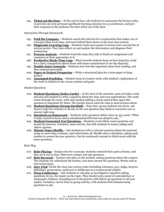 13 | Kevin Yee | drkevinyee@gmail.com
Creative Commons BY-NC-SA – OK to use and remix if non-commercial, must credit me and use same CC license.
194. Ticket out the Door – At the end of class, ask students to summarize the lecture today,
or provide one new personal significant learning outcome (in 3-5 sentences), and give
their response to the professor for their ticket out of the door.
Interaction Through Homework
195. Find the Company – Students search the Internet for a corporation that makes use of
concepts/ideas from class, and must defend their choice in the next class session.
196. Diagnostic Learning Logs – Students track main points in lecture and a second list of
unclear points. They then reflect on and analyze the information and diagnose their
weaknesses.
197. Process Analysis – Students track the steps they take to finish an assignment and
comment on their approaches to it.
198. Productive Study-Time Logs – Short records students keep on how long they study
for a class; comparison allows those with lesser commitment to see the disparity.
199. Double-Entry Journals – Students note first the important ideas from reading, and
then respond personally.
200. Paper or Project Prospectus – Write a structured plan for a term paper or large
project.
201. Annotated Portfolios – Student turns in creative work, with student’s explanation of
the work in relation to the course content and goals.
Student Questions
202. Student Questions (Index Cards) – At the start of the semester, pass out index cards
and ask each student to write a question about the class and your expectations. The cards
rotate through the room, with each student adding a check-mark if they agree this
question is important for them. The teacher learns what the class is most anxious about.
203. Student Questions (Group-Decided) – Stop class, group students into fours, ask
them to take five minutes to decide on the one question they think is crucial for you to
answer right now.
204. Questions as Homework – Students write questions before class on 3x5 cards: “What
I really wanted to know about mitochondrial DNA but was afraid to ask...”
205. Student-Generated Test Questions – Students create likely exam questions and
model the answers. Variation: same activity, but with students in teams, taking each
others’ quizzes.
206. Minute Paper Shuffle – Ask students to write a relevant question about the material,
using no more than a minute, and collect them all. Shuffle and re-distribute, asking each
student to answer his new question. Can be continued a second or third round with the
same questions.
Role-Play
207. Role-Playing – Assign roles for a concept, students research their parts at home, and
they act it out in class. Observers critique and ask questions.
208. Role Reversal – Teacher role-plays as the student, asking questions about the content.
The students are collectively the teacher, and must answer the questions. Works well as
test review/prep.
209. Jury Trial. Divide the class into various roles (including witnesses, jury, judge, lawyers,
defendant, prosecution, audience) to deliberate on a controversial subject.
210. Press Conference – Ask students to role-play as investigative reporters asking
questions of you, the expert on the topic. They should seek a point of contradiction or
inadequate evidence, hounding you in the process with follow-up questions to all your
replies. Variation: can be done as group activity, with students first brainstorming
questions to ask.
 