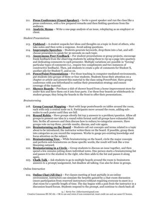 14 | Kevin Yee | drkevinyee@gmail.com
Creative Commons BY-NC-SA – OK to use and remix if non-commercial, must credit me and use same CC license.
211. Press Conference (Guest Speaker) – Invite a guest speaker and run the class like a
press conference, with a few prepared remarks and then fielding questions from the
audience.
212. Analytic Memo – Write a one-page analysis of an issue, roleplaying as an employer or
client.
Student Presentations
213. Fishbowl – A student unpacks her ideas and thoughts on a topic in front of others, who
take notes and then write a response. Avoid asking questions.
214. Impromptu Speeches – Students generate keywords, drop them into a hat, and self-
choose presenters to speak for 30 seconds on each topic.
215. Anonymous Peer Feedback – For student presentations or group projects, encourage
frank feedback from the observing students by asking them to rip up a page into quarters
and dedicating comments to each presenter. Multiple variations are possible in “forcing”
particular types of comments (i.e., require two compliments and two instances of
constructive feedback). Then, ask students to create a pile of comments for Student X,
another pile for Student Y, and so on.
216. PowerPoint Presentations – For those teaching in computer-mediated environments,
put students into groups of three or four students. Students focus their attention on a
chapter or article and present this material to the class using PowerPoint. Have groups
conference with you beforehand to outline their presentation strategy and ensure
coverage of the material.
217. Shower Boards – Purchase a slab of shower board from a home improvement store for
under $20 and have them cut it into four parts. Use these four boards as whiteboards in
student groups; they bring the boards to the front to offer their presentations.
Brainstorming
218. Group Concept Mapping – Start with large posterboards on tables around the room,
each with only a central node on it. Participants move around the room, adding sub-
nodes to each poster until they are full.
219. Round Robin – Have groups silently list top 3 answers to a problem/question. Allow all
groups to present one idea in a round robin format until all groups have exhausted their
lists. Scribe all answers and then discuss how to reduce/re-categorize answers. Have
groups vote on top three, provide results, discuss, and vote again.
220. Brainstorming on the Board – Students call out concepts and terms related to a topic
about to be introduced; the instructor writes them on the board. If possible, group them
into categories as you record the responses. Works to gauge pre-existing knowledge and
focus attention on the subject.
221. Brainstorming Tree – While brainstorming on the board, circle the major concepts
and perform sub-brainstorms on those specific words; the result will look like a tree
blooming outward.
222. Brainstorming in a Circle – Group students to discuss an issue together, and then
spend a few minutes jotting down individual notes. One person starts a brainstorming list
and passes it to the student to the right, who then adds to the list and passes it along
again.
223. Chalk Talk – Ask students to go to multiple boards around the room to brainstorm
answers to a prompt/assignment, but disallow all talking. Can also be done in groups.
Online Interaction
224. Online Chat (All-Day) – For classes meeting at least partially in an online
environment, instructors can simulate the benefits gained by a chat-room discussion
(more participation from reserved instructors) without requiring everyone to meet in a
chat room for a specific length of time. The day begins with a post from the instructor in a
discussion board forum. Students respond to the prompt, and continue to check back all
 