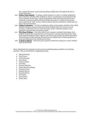 15 | Kevin Yee | drkevinyee@gmail.com
Creative Commons BY-NC-SA – OK to use and remix if non-commercial, must credit me and use same CC license.
day, reading their peers’ posts and responding multiple times throughout the day to
extend discussion.
225. Online Chat (Quick) – To gauge a quick response to a topic or reading assignment,
post a question, and then allow students to chat in a synchronous environment for the
next 10 minutes on the topic. A quick examination of the chat transcript will reveal a
multitude of opinions and directions for further discussion. In online environments,
many students can “talk” at once, with less chaotic and more productive results than in a
face-to-face environment.
226. Online Evaluation – For those teaching in online environments, schedule a time which
students can log on anonymously and provide feedback about the course and your
teaching. Understand, however, that anonymity online sometimes breeds a more
aggressive response than anonymity in print.
227. Pre-Class Writing – A few days before your computer-mediated class begins, have
students respond in an asynchronous environment to a prompt about this week’s topic.
Each student should post their response and at least one question for further discussion.
During the face-to-face meeting, the instructor can address some of these questions or
areas not addressed in the asynchronous forum.
228. E-Mail Feedback – Instructor poses questions about his teaching via e-mail; students
reply anonymously.
Many individuals have assisted over the years by contributing ideas and their own teaching
practices. They are listed below in alphabetical order:
 Melody Bowdon
 Tace Crouse
 Gail Grabowsky
 Jace Hargis
 Vicki Lavendol
 Eric Main
 Sommer Mitchell
 Alison Morrison-Shetlar
 Christina Partin
 Kingsley Reeves
 Kenyatta Rivers
 Erin Saitta
 Anna Turner
 Nicole West
 