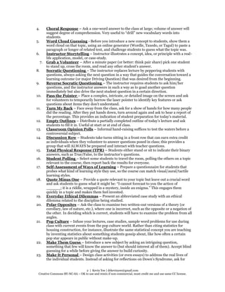 2 | Kevin Yee | drkevinyee@gmail.com
Creative Commons BY-NC-SA – OK to use and remix if non-commercial, must credit me and use same CC license.
4. Choral Response – Ask a one-word answer to the class at large; volume of answer will
suggest degree of comprehension. Very useful to “drill” new vocabulary words into
students.
5. Word Cloud Guessing - Before you introduce a new concept to students, show them a
word cloud on that topic, using an online generator (Wordle, Taxedo, or Tagul) to paste a
paragraph or longer of related text, and challenge students to guess what the topic was.
6. Instructor Storytelling – Instructor illustrates a concept, idea, or principle with a real-
life application, model, or case-study.
7. Grab a Volunteer – After a minute paper (or better: think pair share) pick one student
to stand up, cross the room, and read any other student's answer.
8. Socratic Questioning – The instructor replaces lecture by peppering students with
questions, always asking the next question in a way that guides the conversation toward a
learning outcome (or major Driving Question) that was desired from the beginning.
9. Reverse Socratic Questioning – The instructor requires students to ask him/her
questions, and the instructor answers in such a way as to goad another question
immediately but also drive the next student question in a certain direction.
10. Pass the Pointer – Place a complex, intricate, or detailed image on the screen and ask
for volunteers to temporarily borrow the laser pointer to identify key features or ask
questions about items they don’t understand.
11. Turn My Back – Face away from the class, ask for a show of hands for how many people
did the reading. After they put hands down, turn around again and ask to hear a report of
the percentage. This provides an indication of student preparation for today’s material.
12. Empty Outlines – Distribute a partially completed outline of today’s lecture and ask
students to fill it in. Useful at start or at end of class.
13. Classroom Opinion Polls – Informal hand-raising suffices to test the waters before a
controversial subject.
14. Discussion Row – Students take turns sitting in a front row that can earn extra credit
as individuals when they volunteer to answer questions posed in class; this provides a
group that will ALWAYS be prepared and interact with teacher questions.
15. Total Physical Response (TPR) – Students either stand or sit to indicate their binary
answers, such as True/False, to the instructor’s questions.
16. Student Polling – Select some students to travel the room, polling the others on a topic
relevant to the course, then report back the results for everyone.
17. Self-Assessment of Ways of Learning – Prepare a questionnaire for students that
probes what kind of learning style they use, so the course can match visual/aural/tactile
learning styles.
18. Quote Minus One – Provide a quote relevant to your topic but leave out a crucial word
and ask students to guess what it might be: “I cannot forecast to you the action of
______; it is a riddle, wrapped in a mystery, inside an enigma.” This engages them
quickly in a topic and makes them feel invested.
19. Everyday Ethical Dilemmas – Present an abbreviated case study with an ethical
dilemma related to the discipline being studied.
20. Polar Opposites – Ask the class to examine two written-out versions of a theory (or
corollary, law of nature, etc.), where one is incorrect, such as the opposite or a negation of
the other. In deciding which is correct, students will have to examine the problem from all
angles.
21. Pop Culture – Infuse your lectures, case studies, sample word problems for use during
class with current events from the pop culture world. Rather than citing statistics for
housing construction, for instance, illustrate the same statistical concept you are teaching
by inventing statistics about something students gossip about, like how often a certain
pop star appears in public without make-up.
22. Make Them Guess – Introduce a new subject by asking an intriguing question,
something that few will know the answer to (but should interest all of them). Accept blind
guessing for a while before giving the answer to build curiosity.
23. Make It Personal – Design class activities (or even essays) to address the real lives of
the individual students. Instead of asking for reflections on Down’s Syndrome, ask for
 