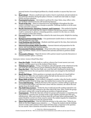 3 | Kevin Yee | drkevinyee@gmail.com
Creative Commons BY-NC-SA – OK to use and remix if non-commercial, must credit me and use same CC license.
personal stories of neurological problems by a family member or anyone they have ever
met.
24. Read Aloud – Choose a small text (500 words or less) to read aloud, and ask students to
pay particular attention during this phase of lecture. A small text read orally in a larger
lecture can focus attention.
25. Punctuated Lectures – Ask student to perform five steps: listen, stop, reflect, write,
give feedback. Students become self-monitoring listeners.
26. Word of the Day – Select an important term and highlight it throughout the class
session, working it into as many concepts as possible. Challenge students to do the same
in their interactive activities.
27. Recall, Summarize, Question, Connect, and Comment – This method of starting
each session (or each week) has five steps to reinforce the previous session’s material:
recall it, summarize it, phrase a remaining question, connect it to the class as a whole,
and comment on that class session.
28. Focused Listing – List several ideas related to the main focus point. Helpful for starting
new topics.
29. Background Knowledge Probe – Use questionnaire (multi-choice or short answer)
when introducing a new topic.
30. Goal Ranking and Matching – Students rank their goals for the class, then instructor
combines those with her own list.
31. Interest/Knowledge/Skills Checklist – Assesses interest and preparation for the
course, and can help adjust teaching agenda.
32. Documented Problem Solutions – Keep track of the steps needed to solve specific
types of problems. Model a list for students first and then ask them to perform similar
steps.
33. Provocative Picture – Begin the lecture with a picture meant to provoke discussion or
emotion (another option: a cartoon).
Instructor Action: Lecture (Small Class Size)
34. Pass the Chalk – Provide chalk or a soft toy; whoever has it must answer your next
question, and they pass it on to the student of their choice.
35. Whiteboard Capture – Using a smartphone, take photographs of the whiteboard at the
end of the day and post them to Canvas (labeled by date) for easy student reference.
36. Pass the Dart – Like Pass the Chalk, use a real (but safe?) dartboard to decide which
student must answer the next question (student names are arranged on the dartboard
already).
37. Beach Ball Bingo – Write questions or prompts onto all surfaces of a beach ball (or
tape them on). When the next student catches the ball, he/she answers one of the
questions where fingers are touching the ball.
38. Bingo Balls of Doom – Every student is assigned a number; when the faculty member
pulls that number from the bingo cage, that student has to answer the next question.
39. Town Hall Meeting – Abdicate the front of the room for a student willing to speak out
on a controversial subject, and when she is done with her comment, she selects the next
speaker from the hands raised.
40. The Half Class Lecture – Divide the class in half and provide reading material to one
half. Lecture on that same material to the other half of the class. Then, switch the groups
and repeat, ending with a recap by pairing up members of opposite groups.
41. Tournament – Divide the class into at least two groups and announce a competition for
most points on a practice test. Let them study a topic together and then give that quiz,
tallying points. After each round, let them study the next topic before quizzing again. The
points should be carried over from round to round. The student impulse for competition
will focus their engagement onto the material itself.
42. Three Part Interview – Pose the following question to the entire class: “What do you
think are the three biggest issues related to ____.” Choose the student with the birthday
closest to today’s date and have them stand and share their 3 responses to the question
for one minute. Move clockwise around the room until all have shared.
 