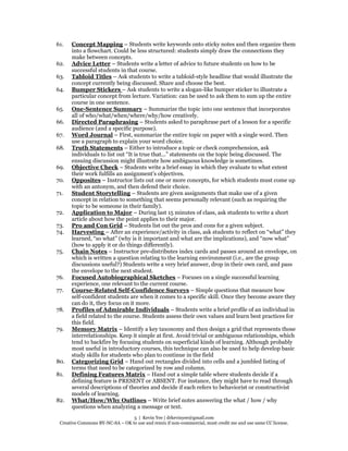 5 | Kevin Yee | drkevinyee@gmail.com
Creative Commons BY-NC-SA – OK to use and remix if non-commercial, must credit me and use same CC license.
61. Concept Mapping – Students write keywords onto sticky notes and then organize them
into a flowchart. Could be less structured: students simply draw the connections they
make between concepts.
62. Advice Letter – Students write a letter of advice to future students on how to be
successful students in that course.
63. Tabloid Titles – Ask students to write a tabloid-style headline that would illustrate the
concept currently being discussed. Share and choose the best.
64. Bumper Stickers – Ask students to write a slogan-like bumper sticker to illustrate a
particular concept from lecture. Variation: can be used to ask them to sum up the entire
course in one sentence.
65. One-Sentence Summary – Summarize the topic into one sentence that incorporates
all of who/what/when/where/why/how creatively.
66. Directed Paraphrasing – Students asked to paraphrase part of a lesson for a specific
audience (and a specific purpose).
67. Word Journal – First, summarize the entire topic on paper with a single word. Then
use a paragraph to explain your word choice.
68. Truth Statements – Either to introduce a topic or check comprehension, ask
individuals to list out “It is true that...” statements on the topic being discussed. The
ensuing discussion might illustrate how ambiguous knowledge is sometimes.
69. Objective Check – Students write a brief essay in which they evaluate to what extent
their work fulfills an assignment’s objectives.
70. Opposites – Instructor lists out one or more concepts, for which students must come up
with an antonym, and then defend their choice.
71. Student Storytelling – Students are given assignments that make use of a given
concept in relation to something that seems personally relevant (such as requiring the
topic to be someone in their family).
72. Application to Major – During last 15 minutes of class, ask students to write a short
article about how the point applies to their major.
73. Pro and Con Grid – Students list out the pros and cons for a given subject.
74. Harvesting – After an experience/activity in class, ask students to reflect on “what” they
learned, “so what” (why is it important and what are the implications), and “now what”
(how to apply it or do things differently).
75. Chain Notes – Instructor pre-distributes index cards and passes around an envelope, on
which is written a question relating to the learning environment (i.e., are the group
discussions useful?) Students write a very brief answer, drop in their own card, and pass
the envelope to the next student.
76. Focused Autobiographical Sketches – Focuses on a single successful learning
experience, one relevant to the current course.
77. Course-Related Self-Confidence Surveys – Simple questions that measure how
self-confident students are when it comes to a specific skill. Once they become aware they
can do it, they focus on it more.
78. Profiles of Admirable Individuals – Students write a brief profile of an individual in
a field related to the course. Students assess their own values and learn best practices for
this field.
79. Memory Matrix – Identify a key taxonomy and then design a grid that represents those
interrelationships. Keep it simple at first. Avoid trivial or ambiguous relationships, which
tend to backfire by focusing students on superficial kinds of learning. Although probably
most useful in introductory courses, this technique can also be used to help develop basic
study skills for students who plan to continue in the field
80. Categorizing Grid – Hand out rectangles divided into cells and a jumbled listing of
terms that need to be categorized by row and column.
81. Defining Features Matrix – Hand out a simple table where students decide if a
defining feature is PRESENT or ABSENT. For instance, they might have to read through
several descriptions of theories and decide if each refers to behaviorist or constructivist
models of learning.
82. What/How/Why Outlines – Write brief notes answering the what / how / why
questions when analyzing a message or text.
 