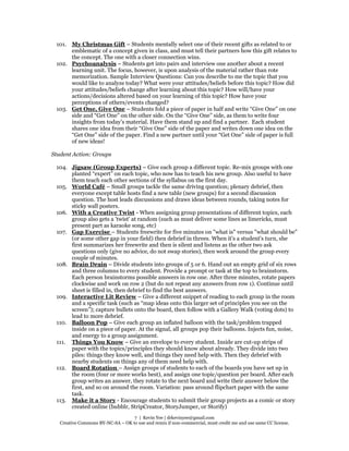 7 | Kevin Yee | drkevinyee@gmail.com
Creative Commons BY-NC-SA – OK to use and remix if non-commercial, must credit me and use same CC license.
101. My Christmas Gift – Students mentally select one of their recent gifts as related to or
emblematic of a concept given in class, and must tell their partners how this gift relates to
the concept. The one with a closer connection wins.
102. Psychoanalysis – Students get into pairs and interview one another about a recent
learning unit. The focus, however, is upon analysis of the material rather than rote
memorization. Sample Interview Questions: Can you describe to me the topic that you
would like to analyze today? What were your attitudes/beliefs before this topic? How did
your attitudes/beliefs change after learning about this topic? How will/have your
actions/decisions altered based on your learning of this topic? How have your
perceptions of others/events changed?
103. Get One, Give One – Students fold a piece of paper in half and write “Give One” on one
side and “Get One” on the other side. On the “Give One” side, as them to write four
insights from today’s material. Have them stand up and find a partner. Each student
shares one idea from their “Give One” side of the paper and writes down one idea on the
“Get One” side of the paper. Find a new partner until your “Get One” side of paper is full
of new ideas!
Student Action: Groups
104. Jigsaw (Group Experts) – Give each group a different topic. Re-mix groups with one
planted “expert” on each topic, who now has to teach his new group. Also useful to have
them teach each other sections of the syllabus on the first day.
105. World Café – Small groups tackle the same driving question; plenary debrief, then
everyone except table hosts find a new table (new groups) for a second discussion
question. The host leads discussions and draws ideas between rounds, taking notes for
sticky wall posters.
106. With a Creative Twist - When assigning group presentations of different topics, each
group also gets a 'twist' at random (such as must deliver some lines as limericks, must
present part as karaoke song, etc)
107. Gap Exercise – Students freewrite for five minutes on "what is" versus "what should be"
(or some other gap in your field) then debrief in threes. When it's a student's turn, she
first summarizes her freewrite and then is silent and listens as the other two ask
questions only (give no advice, do not swap stories), then work around the group every
couple of minutes.
108. Brain Drain – Divide students into groups of 5 or 6. Hand out an empty grid of six rows
and three columns to every student. Provide a prompt or task at the top to brainstorm.
Each person brainstorms possible answers in row one. After three minutes, rotate papers
clockwise and work on row 2 (but do not repeat any answers from row 1). Continue until
sheet is filled in, then debrief to find the best answers.
109. Interactive Lit Review – Give a different snippet of reading to each group in the room
and a specific task (such as “map ideas onto this larger set of principles you see on the
screen”); capture bullets onto the board, then follow with a Gallery Walk (voting dots) to
lead to more debrief.
110. Balloon Pop – Give each group an inflated balloon with the task/problem trapped
inside on a piece of paper. At the signal, all groups pop their balloons. Injects fun, noise,
and energy to a group assignment.
111. Things You Know – Give an envelope to every student. Inside are cut-up strips of
paper with the topics/principles they should know about already. They divide into two
piles: things they know well, and things they need help with. Then they debrief with
nearby students on things any of them need help with.
112. Board Rotation – Assign groups of students to each of the boards you have set up in
the room (four or more works best), and assign one topic/question per board. After each
group writes an answer, they rotate to the next board and write their answer below the
first, and so on around the room. Variation: pass around flipchart paper with the same
task.
113. Make it a Story - Encourage students to submit their group projects as a comic or story
created online (bubblr, StripCreator, StoryJumper, or Storify)
 