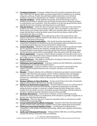 8 | Kevin Yee | drkevinyee@gmail.com
Creative Commons BY-NC-SA – OK to use and remix if non-commercial, must credit me and use same CC license.
114. Creating Categories - In groups, students freewrite a position statement about your
topic. Then they sort quotes/claims on strips of paper that you handed out, by creating
categories as they go. Finally, they add their position statements on (or between)
categories. The exercise should point out "families" of assumptions about a topic.
115. Pass the Problem – Divide students into groups. Give the first group a case or a
problem and ask them to identify (and write down) the first step in solving the problem
or analyzing the case (3 minutes). Pass the problem on to the next group and have them
identify the next step. Continue until all groups have contributed.
116. Pick the Winner – Divide the class into groups and have all groups work on the same
problem and record an answer/strategy on paper. Then, ask groups to switch with a
nearby group, and evaluate their answer. After a few minutes, allow each set of groups to
merge and ask them to select the better answer from the two choices, which will be
presented to the class as a whole.
117. Layered Cake Discussion - Every table/group works on the same task for a few
minutes, then there’s a plenary debrief for the whole class, and finally repeat with a new
topic to be discussed in the groups.
118. Student Learning Communities – Like faculty learning communities, these
communities of practice are meant to invest the participants with ownership and a focus
on sharing and joint discovery. Can be structured or unstructured.
119. Lecture Reaction – Divide the class into four groups after a lecture: questioners (must
ask two questions related to the material), example givers (provide applications),
divergent thinkers (must disagree with some points of the lecture), and agreers (explain
which points they agreed with or found helpful). After discussion, brief the whole class.
120. Movie Application – In groups, students discuss examples of movies that made use of
a concept or event discussed in class, trying to identify at least one way the movie-makers
got it right, and one way they got it wrong.
121. Student Pictures – Ask students to bring their own pictures from home to illustrate a
specific concept to their working groups.
122. Definitions and Applications – In groups, students provide definitions, associations,
and applications of concepts discussed in lecture.
123. TV Commercial – In groups, students create a 30-second TV commercial for the
subject currently being discussed in class. Variation: ask them to act out their
commercials.
124. Blender – Students silently write a definition or brainstorm an idea for several minutes
on paper. Then they form into groups, and two of them read their ideas and integrate
elements from each. A third student reads his, and again integration occurs with the
previous two, until finally everyone in the group has been integrated (or has attempted
integration).
125. Human Tableau or Class Modeling – Groups create living scenes (also of inanimate
objects) which relate to the classroom concepts or discussions.
126. Build From Restricted Components – Provide limited resources (or a discrete list of
ideas that must be used) and either literally or figuratively dump them on the table,
asking students in groups to construct a solution using only these things (note: may be
familiar from the Apollo 13 movie). If possible, provide red herrings, and ask students to
construct a solution using the minimum amount of items possible.
127. Ranking Alternatives – Teacher gives a situation, everyone thinks up as many
alternative courses of action (or explanations of the situation) as possible. Compile list. In
groups, now rank them by preference.
128. Simulation – Place the class into a long-term simulation (like as a business) to enable
Problem-Based Learning (PBL).
129. Group Instructional Feedback Technique – Someone other than the teacher polls
groups on what works, what doesn’t, and how to fix it, then reports them to the teacher.
130. Classroom Assessment Quality Circles – A small group of students forms a
“committee” on the quality of teaching and learning, which meets regularly and includes
the instructor.
131. Audio and Videotaped Protocols – Taping students while they are solving problems
assesses the learner’s awareness of his own thinking.
 