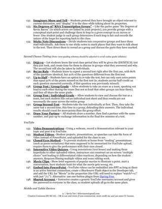 9 | Kevin Yee | drkevinyee@gmail.com
Creative Commons BY-NC-SA – OK to use and remix if non-commercial, must credit me and use same CC license.
132. Imaginary Show and Tell – Students pretend they have brought an object relevant to
current discussion, and “display” it to the class while talking about its properties.
133. Six Degrees of “RNA Transcription Errors” – Like the parlor game “Six Degrees of
Kevin Bacon” (in which actors are linked by joint projects), you provide groups with a
conceptual start point and challenge them to leap to a given concept in six moves or
fewer. One student judge in each group determines if each leap is fair and records the
nature of the leaps for reporting back to the class.
134. Sticky Note Discussions – Divide students into cooperative groups and have them
read individually. Ask them to use sticky notes to mark places that they want to talk about
in the text. Then direct them to reread as a group and discuss the parts they have marked.
Second Chance Testing (Note: term grading schemes should be adjusted to avoid undue grade inflation)
135. Déjà vu – Let students know the next class period they will be given the IDENTICAL test
they just took, and create time for them to discuss in groups what they answered and why.
The second test will also be taken by individuals.
136. 80/20 Rule – Students know to expect a second test right after the first one, with 80%
of the questions identical, but 20% of the questions different from the first test.
137. Up to Half – Students have an option to re-take the test, but can only earn extra points
that equal 50% of the points missed on the first test (ie, students accrue half-credit on
each question answered correctly, if that question was previously missed).
138. Group Test / Group Grade – Allow students to take an exam as a team, speaking out
loud to each other during the exam (but not so loud that other groups can hear them),
and they all share the same grade.
139. Group Test / Individual Grade – Allow students to view and discuss the test as a
team, but each student fills out an individual test sheet and thus results are not
necessarily the same across the entire group
140. Group Second-Test – Students take the test individually at first. Then, they take the
same test a second time, this time in a group, defending their answers. The individual
results should count for more points than the group effort.
141. Draw Your Partner – All students draw a number, then find a partner with the same
number, and pair up to exchange information in the final few minutes of a test.
YouTube
142. Video Demonstrations - Using a webcam, record a demonstration relevant to your
topic and post it to YouTube.
143. Student Videos - Student projects, presentations, or speeches can take the form of
video instead of PowerPoint, and uploaded for the class to see.
144. Closed Eyes Method – To prevent students at home from “reading” presentations
(such as poem recitations) that were supposed to be memorized for YouTube upload,
require them to give the performance with their eyes closed.
145. Interactive Video Quizzes - Using annotations (text boxes) and making them
hyperlinks to other uploaded videos, instructors can construct an on-screen “multiple
choice” test leading to differentiated video reactions, depending on how the student
answers. Requires filming multiple videos and some editing work.
146. Movie Clips - Show brief segments of popular movies to illustrate a point, start a
conversation, have students hunt for what the movie gets wrong, etc.
147. Embed Into PowerPoint - YouTube videos can be embedded into PPT as long as there
is an active Internet connection; create a Shockwave Flash object in the Developer tab,
and add the URL for “Movie” in the properties (the URL will need to replace “watch?=v/”
with just “/v/”). Alternative: use one-button plugin from iSpring Free.
148. Shared Account – Instructor creates a generic YouTube username/account and gives
the password to everyone in the class, so student uploads all go to the same place.
Mobile and Tablet Devices
 