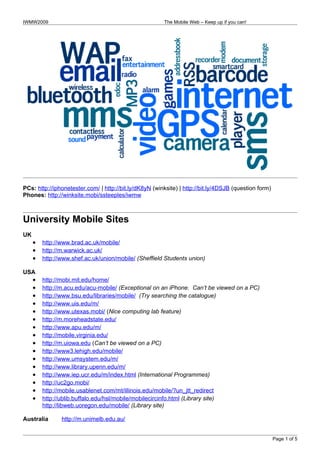 IWMW2009                                                The Mobile Web – Keep up if you can!




PCs: http://iphonetester.com/ | http://bit.ly/dK8yN (winksite) | http://bit.ly/4DSJB (question form)
Phones: http://winksite.mobi/ssteeples/iwmw



University Mobile Sites
UK
     •   http://www.brad.ac.uk/mobile/
     •   http://m.warwick.ac.uk/
     •   http://www.shef.ac.uk/union/mobile/ (Sheffield Students union)

USA
     •   http://mobi.mit.edu/home/
     •   http://m.acu.edu/acu-mobile/ (Exceptional on an iPhone. Can’t be viewed on a PC)
     •   http://www.bsu.edu/libraries/mobile/ (Try searching the catalogue)
     •   http://www.uis.edu/m/
     •   http://www.utexas.mobi/ (Nice computing lab feature)
     •   http://m.moreheadstate.edu/
     •   http://www.apu.edu/m/
     •   http://mobile.virginia.edu/
     •   http://m.uiowa.edu (Can’t be viewed on a PC)
     •   http://www3.lehigh.edu/mobile/
     •   http://www.umsystem.edu/m/
     •   http://www.library.upenn.edu/m/
     •   http://www.iep.ucr.edu/m/index.html (International Programmes)
     •   http://uc2go.mobi/
     •   http://mobile.usablenet.com/mt/illinois.edu/mobile/?un_jtt_redirect
     •   http://ublib.buffalo.edu/hsl/mobile/mobilecircinfo.html (Library site)
         http://libweb.uoregon.edu/mobile/ (Library site)

Australia       http://m.unimelb.edu.au/


                                                                                                       Page 1 of 5
 