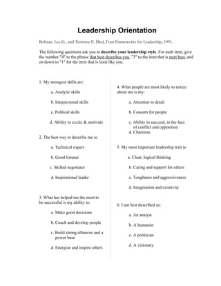 Leadership Orientation
Bolman, Lee G., and Terrence E. Deal, Four Frameworks for Leadership, 1991.

The following questions ask you to describe your leadership style. For each item, give
the number "4" to the phrase that best describes you, "3" to the item that is next best, and
on down to "1" for the item that is least like you.



1. My strongest skills are:
                                              4. What people are most likely to notice
      a. Analytic skills                      about me is my:

      b. Interpersonal skills                       a. Attention to detail

      c. Political skills                           b. Concern for people

     d. Ability to excite & motivate                c. Ability to succeed, in the face
                                                       of conflict and opposition
                                                    d. Charisma.
2. The best way to describe me is:

      a. Technical expert                     5. My most important leadership trait is:

      b. Good listener                             a. Clear, logical thinking

     c. Skilled negotiator                          b. Caring and support for others

      d. Inspirational leader                       c. Toughness and aggressiveness

                                                    d. Imagination and creativity

3. What has helped me the most to
be successful is my ability to:
                                              6. I am best described as:
      a. Make good decisions
                                                    a. An analyst
      b. Coach and develop people
                                                    b. A humanist
      c. Build strong alliances and a
                                                    c. A politician
         power base
                                                    d. A visionary
      d. Energize and inspire others
 