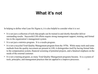 21
What it’s not
In helping to define what Lean Six Sigma is, it is also helpful to consider what it is not:
• It is not just a collection of tools that people can be trained in and shortly thereafter deliver
outstanding results. Successful LSS efforts require strong management support, training, and formal
ties to the organization’s management system.
• It is not just a statistics program. It is a results program.
• It is not a recycled Total Quality Management program from the 1970s. While many tools and some
methods from the quality movement are present in LSS, it distinguishes itself by having formal links
to the compensation system, financial screening of potential projects, and a fanatical emphasis on the
needs of the external customer.
• It is not a training program, as many Total Quality Management programs became. It is a system of
tools, principles, and management practices that are applied to a improve processes.
 