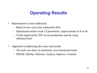25
Operating Results
• Representative issues addressed
– Batch review cycle time reduced by 60%
– Operational metrics track 12 parameters, improvements in 9 so far
– Yields improved by 20% in one production area by using
statistical tools
• Approach to addressing the issues and results
– All work was done via chartered, cross-functional teams
– DMAIC (Define, Measure, Analyze, Improve, Control)
 