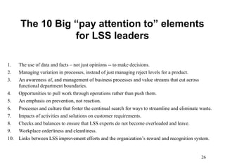 26
The 10 Big “pay attention to” elements
for LSS leaders
1. The use of data and facts – not just opinions -- to make decisions.
2. Managing variation in processes, instead of just managing reject levels for a product.
3. An awareness of, and management of business processes and value streams that cut across
functional department boundaries.
4. Opportunities to pull work through operations rather than push them.
5. An emphasis on prevention, not reaction.
6. Processes and culture that foster the continual search for ways to streamline and eliminate waste.
7. Impacts of activities and solutions on customer requirements.
8. Checks and balances to ensure that LSS experts do not become overloaded and leave.
9. Workplace orderliness and cleanliness.
10. Links between LSS improvement efforts and the organization’s reward and recognition system.
 