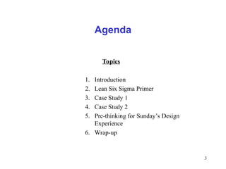 3
Agenda
Topics
1. Introduction
2. Lean Six Sigma Primer
3. Case Study 1
4. Case Study 2
5. Pre-thinking for Sunday’s Design
Experience
6. Wrap-up
 