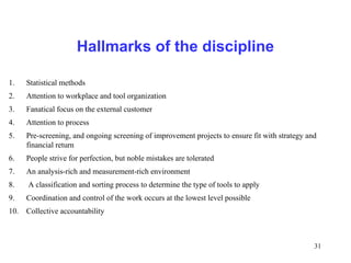 31
Hallmarks of the discipline
1. Statistical methods
2. Attention to workplace and tool organization
3. Fanatical focus on the external customer
4. Attention to process
5. Pre-screening, and ongoing screening of improvement projects to ensure fit with strategy and
financial return
6. People strive for perfection, but noble mistakes are tolerated
7. An analysis-rich and measurement-rich environment
8. A classification and sorting process to determine the type of tools to apply
9. Coordination and control of the work occurs at the lowest level possible
10. Collective accountability
 