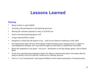 35
Lessons Learned
Planning
• Being realistic is quite helpful
• Ensuring wide participation in the planning processes
• Missing the customer perspective early on will kill you
• Need to document planning phase well
• Assign responsibilities clearly
• Integration of hard and soft aspects is key – each covers inherent weaknesses of the other
• No organization-wide roll-outs of Six Sigma without training senior managers how to support it –
top management dialogue can’t stop after the approval and initial re-organization into teams.
• Resist the temptation to use good -- not great -- performers as driving change agents, such as Black
Belts.
• Go for lean manufacturing techniques before Six Sigma to demonstrate quick wins unless data for
analysis already exists (as it did for a field service warranty process)
• Strive to “over-communicate” and request feedback on the content and quality of communication.
 