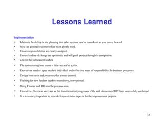 36
Lessons Learned
Implementation
• Maintain flexibility in the planning that other options can be considered as you move forward.
• You can generally do more than most people think.
• Ensure responsibilities are clearly assigned.
• Ensure leaders of change are optimistic and will push project through to completion.
• Groom the subsequent leaders
• The restructuring into teams -- this can not be a pilot.
• Executives need to agree on their individual and collective areas of responsibility for business processes.
• Design structures and processes that ensure control.
• Training for new leaders needs to mandatory, not optional
• Bring Finance and HR into the process soon.
• Executive efforts can decrease as the transformation progresses if the soft elements of HPO are successfully anchored.
• It is extremely important to provide frequent status reports for the improvement projects.
 