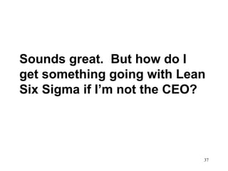 37
Sounds great. But how do I
get something going with Lean
Six Sigma if I’m not the CEO?
 